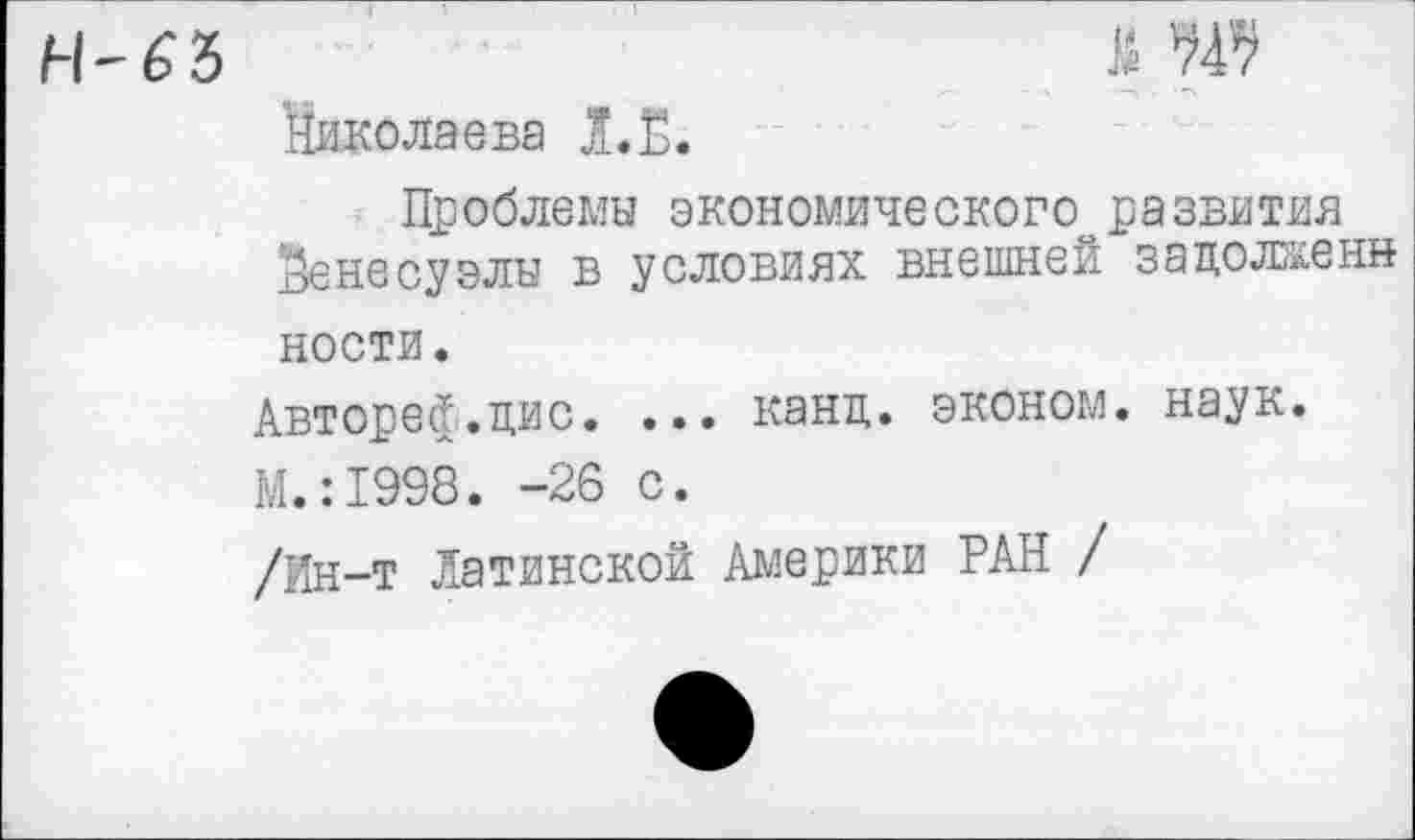 ﻿я ж
'Николаева Л.Ё.
Проблемы экономического развития Венесуэлы в условиях внешней зацолженн ности.
Авт оресТ. цис. ... канц. эконом, наук.
М.:1998. -26 с.
/Ин-т Латинской Америки РАН /